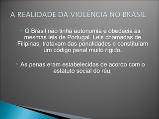 O Brasil não tinha autonomia e obedecia as
    
   mesmas leis de Portugal. Leis chamadas de
Filipinas, tratavam das penalidades e constituíam
            um código penal muito rígido.

   As penas eram estabelecidas de acordo com o
               estatuto social do réu.
 