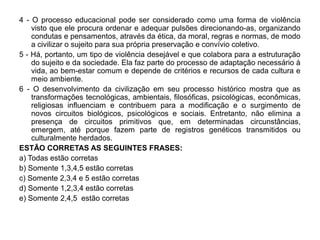 4 - O processo educacional pode ser considerado como uma forma de violência
    visto que ele procura ordenar e adequar pulsões direcionando-as, organizando
    condutas e pensamentos, através da ética, da moral, regras e normas, de modo
    a civilizar o sujeito para sua própria preservação e convívio coletivo.
5 - Há, portanto, um tipo de violência desejável e que colabora para a estruturação
    do sujeito e da sociedade. Ela faz parte do processo de adaptação necessário à
    vida, ao bem-estar comum e depende de critérios e recursos de cada cultura e
    meio ambiente.
6 - O desenvolvimento da civilização em seu processo histórico mostra que as
    transformações tecnológicas, ambientais, filosóficas, psicológicas, econômicas,
    religiosas influenciam e contribuem para a modificação e o surgimento de
    novos circuitos biológicos, psicológicos e sociais. Entretanto, não elimina a
    presença de circuitos primitivos que, em determinadas circunstâncias,
    emergem, até porque fazem parte de registros genéticos transmitidos ou
    culturalmente herdados.
ESTÃO CORRETAS AS SEGUINTES FRASES:
a) Todas estão corretas
b) Somente 1,3,4,5 estão corretas
c) Somente 2,3,4 e 5 estão corretas
d) Somente 1,2,3,4 estão corretas
e) Somente 2,4,5 estão corretas
 