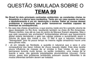 QUESTÃO SIMULADA SOBRE O
          TEMA 99
No Brasil há dois principais contrastes ambientais: as constantes cheias na
    Amazônia e a eterna seca nordestina. Tanto em um caso quanto no outro,
    o desdobramento é um só: destruição e mortes. Saber as causas desses
    problemas é importante para poder tomarem-se medidas capazes de
    amenizar as consequências.
1 - No caso das cheias amazônica, o que ocorreu neste ano foi o grande volume de
    água despejado no Rio Acre, resultando também na cheia do Rio Amazonas.
    Parece mentira, mas até as ruas do centro de Manaus ficaram alagadas. Mas o
    que está causando tais enchentes? Ambientalistas afirmam que aquecimento
    global estaria derretendo o gelo nas calotas polares e aumentando assim o
    volume de água dos mares e rios. O fato é que a natureza mostra-se
    "desregulada" pois há pouco tempo na mesma região amazônica houve uma
    seca jamais vista;
2 - Já em relação ao Nordeste, a questão é natural,já que a seca é uma
    consequência dos baixo índices de chuva naquela região. Esta área recebe
    pouca influência de massas de ar úmidas e frias vindas do sul. Logo,
    permanece durante muito tempo, no sertão nordestino, uma massa de ar
    quente e seca, não gerando precipitações pluviométricas (chuvas). Como
    vemos, esses dois problemas ambientais possuem causas diferentes e de
    modos diferentes também devem ser tratados.
 