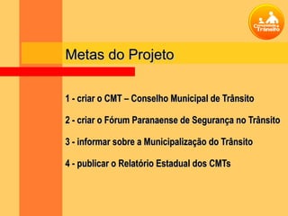 Metas do Projeto

1 - criar o CMT – Conselho Municipal de Trânsito

2 - criar o Fórum Paranaense de Segurança no Trânsito

3 - informar sobre a Municipalização do Trânsito

4 - publicar o Relatório Estadual dos CMTs
 
