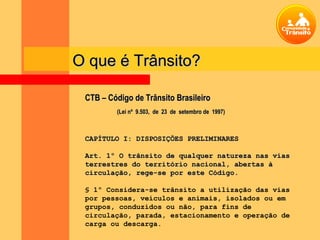O que é Trânsito?

 CTB – Código de Trânsito Brasileiro
         (Lei nº 9.503, de 23 de setembro de 1997)



 CAPÍTULO I: DISPOSIÇÕES PRELIMINARES

 Art. 1º O trânsito de qualquer natureza nas vias
 terrestres do território nacional, abertas à
 circulação, rege-se por este Código.

 § 1º Considera-se trânsito a utilização das vias
 por pessoas, veículos e animais, isolados ou em
 grupos, conduzidos ou não, para fins de
 circulação, parada, estacionamento e operação de
 carga ou descarga.
 