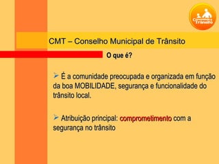 CMT – Conselho Municipal de Trânsito
                  O que é?

  É a comunidade preocupada e organizada em função
 da boa MOBILIDADE, segurança e funcionalidade do
 trânsito local.

  Atribuição principal: comprometimento com a
 segurança no trânsito
 