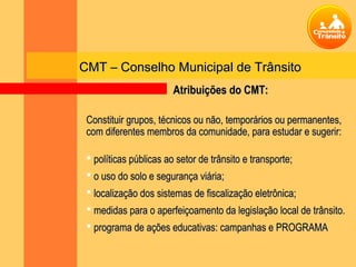 CMT – Conselho Municipal de Trânsito
                        Atribuições do CMT:

 Constituir grupos, técnicos ou não, temporários ou permanentes,
 com diferentes membros da comunidade, para estudar e sugerir:

  políticas públicas ao setor de trânsito e transporte;
  o uso do solo e segurança viária;
  localização dos sistemas de fiscalização eletrônica;
  medidas para o aperfeiçoamento da legislação local de trânsito.
  programa de ações educativas: campanhas e PROGRAMA
 