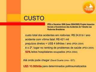 CUSTO
                     IPEA e Denatran 2006 (base 2004/2005) Projeto Impactos
                     Sociais e Econômicos dos Acidentes de Trânsito nas
                     Rodovias Brasileiras

 custo total dos acidentes em rodovias: R$ 24,6 bi / ano
 acidente com vítima fatal: R$ 421 mil
 prejuízos diretos = US$ 4 bilhões / ano (IPEA 2004)
 é o 2º. lugar no ranking de problemas de saúde (IPEA 2004)
 50% leitos hospitalares ocupados (IPEA 2004)


Até onde pode chegar (David Duarte Lima - IST):

U$S 10.000/dia para determinados politraumatizados
 