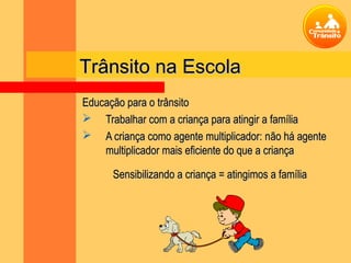 Trânsito na Escola
Educação para o trânsito
 Trabalhar com a criança para atingir a família
 A criança como agente multiplicador: não há agente
    multiplicador mais eficiente do que a criança

      Sensibilizando a criança = atingimos a família
 