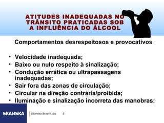 93


     ATITUDES INADEQUADAS NO
     TRÂNSITO PRATICADAS SOB
      A INFLUÊNCIA DO ÁLCOOL

 Comportamentos desrespeitosos e provocativos

• Velocidade inadequada;
• Baixo ou nulo respeito à sinalização;
• Condução errática ou ultrapassagens
  inadequadas;
• Sair fora das zonas de circulação;
• Circular na direção contrária/proibida;
• Iluminação e sinalização incorreta das manobras;

       Skanska Brasil Ltda   5
 