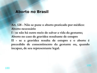 Aborto no Brasil


      Art. 128 - Não se pune o aborto praticado por médico:
      Aborto necessário
      I - se não há outro meio de salvar a vida da gestante;
      Aborto no caso de gravidez resultante de estupro
      II - se a gravidez resulta de estupro e o aborto é
      precedido de consentimento da gestante ou, quando
      incapaz, de seu representante legal.




                                                         100
100
 