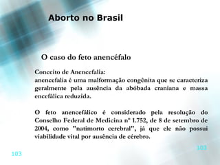 Aborto no Brasil



        O caso do feto anencéfalo
      Conceito de Anencefalia:
      anencefalia é uma malformação congênita que se caracteriza
      geralmente pela ausência da abóbada craniana e massa
      encefálica reduzida.

      O feto anencefálico é considerado pela resolução do
      Conselho Federal de Medicina nº 1.752, de 8 de setembro de
      2004, como "natimorto cerebral", já que ele não possui
      viabilidade vital por ausência de cérebro.
                                                            103
103
 