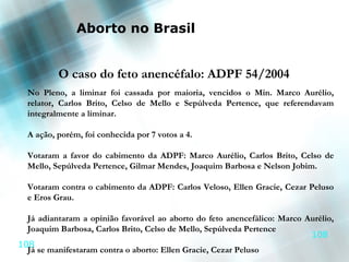 Aborto no Brasil


          O caso do feto anencéfalo: ADPF 54/2004
  No Pleno, a liminar foi cassada por maioria, vencidos o Min. Marco Aurélio,
  relator, Carlos Brito, Celso de Mello e Sepúlveda Pertence, que referendavam
  integralmente a liminar.

  A ação, porém, foi conhecida por 7 votos a 4.

  Votaram a favor do cabimento da ADPF: Marco Aurélio, Carlos Brito, Celso de
  Mello, Sepúlveda Pertence, Gilmar Mendes, Joaquim Barbosa e Nelson Jobim.

  Votaram contra o cabimento da ADPF: Carlos Veloso, Ellen Gracie, Cezar Peluso
  e Eros Grau.

  Já adiantaram a opinião favorável ao aborto do feto anencefálico: Marco Aurélio,
  Joaquim Barbosa, Carlos Brito, Celso de Mello, Sepúlveda Pertence
                                                                           108
108
  Já se manifestaram contra o aborto: Ellen Gracie, Cezar Peluso
 