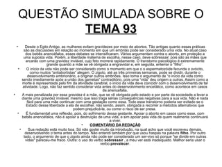 QUESTÃO SIMULADA SOBRE O
             TEMA 93
 •      Desde o Egito Antigo, as mulheres evitam gravidezes por meio de abortos. Tão antigas quanto essas práticas
       são as discussões em relação ao momento em que um embrião pode ser considerado uma vida. No atual caso
        dos bebês anencéfalos, esses debates se intensificaram. Vários argumentam contra o aborto, em proteção a
       uma suposta vida. Porém, a liberdade materna de escolha, nesse caso, deve sobressair, pois são as mães que
        arcarão com uma gravidez inviável, cujo feto morrerá rapidamente. O transtorno psicológico é extremamente
                      grande quando a mãe se vê obrigada a engravidar e, em seguida, enterrar o “filho”.
  •      O início da vida não pode ser considerado como o momento em que o o espermatozóide fecunda o ovócito,
           como muitos “antiabortistas” alegam. O zigoto, até as três primeiras semanas, pode se dividir, durante o
         desenvolvimento embrionário, e originar outros embriões. Isso torna o argumento de “o início da vida como
      sendo imediamente após a união dos gametas” contraditório, pois uma “vida” deu origem a outras. Assim como a
      morte é representada pelo fim da atividade cerebral, o início da vida deve coincidir com o desenvolvimento de tal
      atividade. Logo, não faz sentido considerar vida antes do desenvolvimento encefálico, como acontece em casos
                                                       de anencefalia.
•     A mais penalizada por essa gravidez é a mãe, que se vê obrigada pelo estado e por parte da sociedade a levar a
      diante uma gravidez inviável, mesmo que isso traga sérias consequências negativas para a sua vida. Não é nada
         fácil para uma mãe continuar com uma gestação como essa. Todo esse transtorno poderia ser evitado se o
         Estado desse liberdade a ela de escolher, não sendo, assim, obrigada a recorrer a métodos alternativos que
                                     podem prejudicá-la, ou correr o risco de ser presa.
  •      É fundamental uma reflexão, pois, do sofrimento dessa gestante. Apoiar o aborto em casos como esse, com
      bebês anencéfalos, não é apoiar a destruição de uma vida, e sim apoiar pela vida de quem realmente continuará
                                                           a viver.
                                           •   COMENTÁRIO DA REDAÇÃO
    •     Sua redação está muito boa. Só não gostei muito da introdução, na qual acho que você escreveu demais,
        desenvolvendo o tema antes do tempo. Não entendi também por que usou haspas na palavra filho. Por outro
       lado, o argumento de que o zigoto ainda não pode ser considerado um ser-vivo só porque "se divide em outras
        vidas" pareceu-me fraco. Outra: o uso do verbo sobressair , a meu ver está inadequado. Melhor seria usar o
                                                      verbo prevalecer.
 