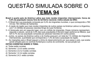 QUESTÃO SIMULADA SOBRE O
          TEMA 94
Brasil é quarto país da América Latina que mais recebe imigrantes internacionais: Cerca de
     0,4% da população nasceu fora do território nacional, indica estudo da ONU;
1 - O Brasil tem sua população composta por 0,4% de imigrantes mundiais, o que corresponde a 760
     mil dos 190 milhões de habitantes.
 2 - A nação da região que mais recebe imigrantes de outros países na América Latina é a Argentina,
     com 1,4 milhões de pessoas nascidas longe de suas fronteiras.
3 - A Venezuela vem em segundo lugar, com um milhão de imigrantes. Esses números representam,
     segundo o estudo, cerca de 3,5% das suas populações.O terceiro lugar pertence ao México, que
     tem 0,7% da sua população composta por pessoas nascidas em outros países.
4 - Juntos, os países da América Latina e do Caribe possuem um total de 7,5 milhões de imigrantes
     internacionais, quantidade que corresponde a 1,3% de toda a população da região.
5 – As migrações para o Brasil seguem a linha do desenvolvimento por que passa o país, que acaba
     sendo atração para os vizinhos fronteiriços e outros do continente, na sua porção sul.
ESTÃO CORRETAS SOBRE O TEMA:
a) Todas estão corretas
b) Somente 1,3,4,5 estão corretas
c) Somente 2,3,4 e 5 estão corretas
d) Somente 1,2,3,4 estão corretas
d) Somente 2,4,5 estão corretas
 