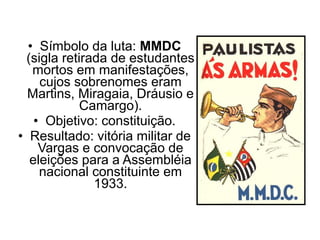 • Símbolo da luta: MMDC
  (sigla retirada de estudantes
   mortos em manifestações,
     cujos sobrenomes eram
  Martins, Miragaia, Dráusio e
             Camargo).
    • Objetivo: constituição.
• Resultado: vitória militar de
     Vargas e convocação de
   eleições para a Assembléia
     nacional constituinte em
               1933.
 