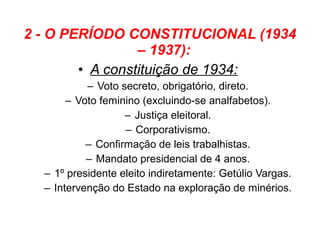 2 - O PERÍODO CONSTITUCIONAL (1934
                 – 1937):
        • A constituição de 1934:
           – Voto secreto, obrigatório, direto.
       – Voto feminino (excluindo-se analfabetos).
                   – Justiça eleitoral.
                   – Corporativismo.
           – Confirmação de leis trabalhistas.
           – Mandato presidencial de 4 anos.
  – 1º presidente eleito indiretamente: Getúlio Vargas.
  – Intervenção do Estado na exploração de minérios.
 