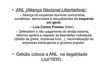 • ANL (Aliança Nacional Libertadora):
     – Aliança de esquerda reunindo comunistas,
 socialistas, democratas e simpatizantes de esquerda
                        em geral.
            – Luís Carlos Prestes (líder).
  – Defendiam o não pagamento da dívida externa,
  reforma agrária e respeito às liberdades individuais
 (direito de greve, imprensa livre...), nacionalização de
       empresas estrangeiras e governo popular;


• Getúlio coloca a ANL na ilegalidade
               (Jul/1935).
 