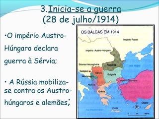 3.Inicia-se a guerra
          (28 de julho/1914)
•O império Austro-
Húngaro declara
guerra à Sérvia;


• A Rússia mobiliza-
se contra os Austro-
húngaros e alemães;
 