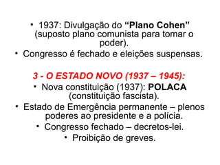 • 1937: Divulgação do “Plano Cohen”
    (suposto plano comunista para tomar o
                    poder).
• Congresso é fechado e eleições suspensas.

    3 - O ESTADO NOVO (1937 – 1945):
    • Nova constituição (1937): POLACA
             (constituição fascista).
• Estado de Emergência permanente – plenos
        poderes ao presidente e a polícia.
     • Congresso fechado – decretos-lei.
            • Proibição de greves.
 