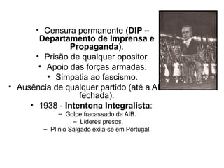 • Censura permanente (DIP –
       Departamento de Imprensa e
                Propaganda).
      • Prisão de qualquer opositor.
       • Apoio das forças armadas.
         • Simpatia ao fascismo.
• Ausência de qualquer partido (até a AIB foi
                  fechada).
     • 1938 - Intentona Integralista:
              – Golpe fracassado da AIB.
                   – Líderes presos.
         – Plínio Salgado exila-se em Portugal.
 