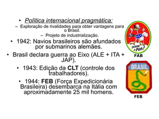 • Política internacional pragmática:
   – Exploração de rivalidades para obter vantagens para
                           o Brasil.
              – Projeto de industrialização.
 • 1942: Navios brasileiros são afundados
           por submarinos alemães.
• Brasil declara guerra ao Eixo (ALE + ITA +               FAB
                      JAP).
   • 1943: Edição da CLT (controle dos
                 trabalhadores).
    • 1944: FEB (Força Expedicionária
     Brasileira) desembarca na Itália com
      aproximadamente 25 mil homens.
                                                           FEB
 