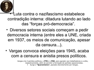 • Luta contra o nazifascismo estabelece
  contradição interna: ditadura lutando ao lado
         das “forças pró-democracia”.
 • Diversos setores sociais começam a pedir
  democracia interna (entre eles a UNE, criada
  em 1937, os meios de comunicação, apesar
                 da censura...).
• Vargas convoca eleições para 1945, acaba
    com a censura e anistia presos políticos.
      Vargas cria 2 partidos políticos, o PTB e o PSD, para agradar aos trabalhadores e a elite,
                respectivamente, além de permitir a formação de partidos oposicionistas.
                  • Surge o “Queremismo”, apoiado discretamente por Vargas.
 