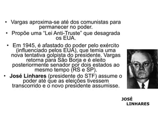 • Vargas aproxima-se até dos comunistas para
                permanecer no poder.
 • Propõe uma “Lei Anti-Truste” que desagrada
                       os EUA.
  • Em 1945, é afastado do poder pelo exército
      (influenciado pelos EUA), que temia uma
    nova tentativa golpista do presidente. Vargas
           retorna para São Borja e é eleito
    posteriormente senador por dois estados ao
               mesmo tempo (RS e SP).
• José Linhares (presidente do STF) assume o
          poder até que as eleições tivessem
    transcorrido e o novo presidente assumisse.

                                                JOSÉ
                                                  LINHARES
 