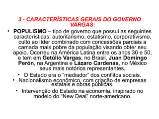 3 - CARACTERÍSTICAS GERAIS DO GOVERNO
                            VARGAS:
• POPULISMO – tipo de governo que possui as seguintes
   características: autoritarismo, estatismo, corporativismo,
     culto ao líder combinado com concessões parciais a
     camada mais pobre da população visando obter seu
  apoio. Ocorreu na América Latina entre os anos 30 e 50,
     e tem em Getúlio Vargas, no Brasil, Juan Domingo
     Perón, na Argentina e Lázaro Cardenas, no México
              seus mais notórios representantes.
     • O Estado era o “mediador” dos conflitos sociais.
  • Nacionalismo econômico, com criação de empresas
                    estatais e obras públicas.
    • Intervenção do Estado na economia, inspirado no
            modelo do “New Deal” norte-americano.
 