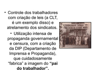 • Controle dos trabalhadores
  com criação de leis (a CLT,
     é um exemplo disso) e
  atrelamento dos sindicatos.
    • Utilização intensa de
  propaganda governamental
   e censura, com a criação
   da DIP (Departamento de
   Imprensa e Propaganda),
      que cuidadosamente
  “fabrica” a imagem do “pai
        do trabalhador”.
 