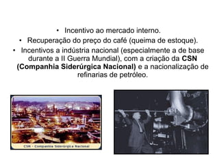 • Incentivo ao mercado interno.
  • Recuperação do preço do café (queima de estoque).
• Incentivos a indústria nacional (especialmente a de base
    durante a II Guerra Mundial), com a criação da CSN
 (Companhia Siderúrgica Nacional) e a nacionalização de
                   refinarias de petróleo.
 