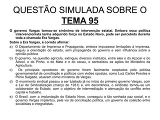 QUESTÃO SIMULADA SOBRE O
          TEMA 95
O governo Vargas tornou-se sinônimo de intervenção estatal. Embora essa política
   intervencionista tenha adquirido força no Estado Novo, pode ser percebida durante
   toda a chamada Era Vargas.
Sobre a Era Vargas, é correto afirmar:
a) O Departamento de Imprensa e Propaganda, embora impusesse limitações à imprensa,
   seguiu a orientação do estado, sem propaganda do governo e sem influência sobre a
   opinião pública.
b) O governo, na questão agrícola, extinguiu diversos institutos, entre eles o do Açúcar e do
   Álcool, o do Pinho, o do Mate e o do cacau, e centralizou as ações do Ministério da
   Agricultura.
c)   Os principais opositores do governo foram facilmente cooptados pela política
   governamental de conciliação e políticos com visões opostas, como Luiz Carlos Prestes e
   Plínio Salgado, atuaram como ministros de Vargas.
d) O movimento sindical passou a ser tutelado já no início do primeiro governo Vargas, com
   a Lei de Sindicalização (março de 1931) e, em decorrência, o sindicato tornou-se um
   colaborador do Estado, com o objetivo de intermediação e atenuação do conflito entre
   capital e trabalho.
e) O Brasil, com a implantação do Estado Novo, conseguiu a tão sonhada paz social, e o
   governo Vargas implantou, pela via da conciliação política, um governo de coalizão entre
   socialistas e integralistas.
 