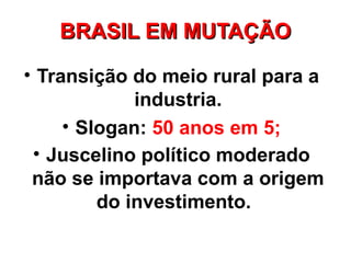 BRASIL EM MUTAÇÃO

• Transição do meio rural para a
             industria.
     • Slogan: 50 anos em 5;
 • Juscelino político moderado
 não se importava com a origem
         do investimento.
 