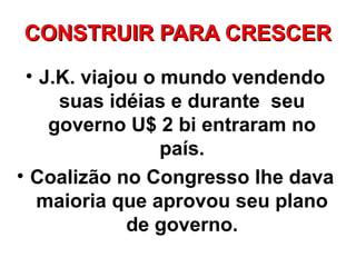 CONSTRUIR PARA CRESCER
 • J.K. viajou o mundo vendendo
     suas idéias e durante seu
    governo U$ 2 bi entraram no
                 país.
• Coalizão no Congresso lhe dava
   maioria que aprovou seu plano
             de governo.
 