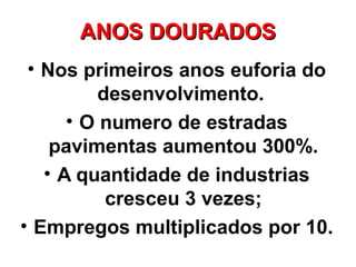 ANOS DOURADOS
 • Nos primeiros anos euforia do
         desenvolvimento.
      • O numero de estradas
    pavimentas aumentou 300%.
   • A quantidade de industrias
          cresceu 3 vezes;
• Empregos multiplicados por 10.
 