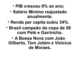 • PIB cresceu 8% ao ano;
   • Salário Mínimo reajustado
             anualmente.
 • Renda per capita subiu 34%.
• Brasil campeão da copa de 58
        com Pelé e Garrincha.
    • A Bossa Nova com João
  Gilberto, Tom Jobim e Vinicius
              de Moraes.
 