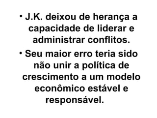 • J.K. deixou de herança a
   capacidade de liderar e
    administrar conflitos.
• Seu maior erro teria sido
    não unir a política de
 crescimento a um modelo
    econômico estável e
       responsável.
 