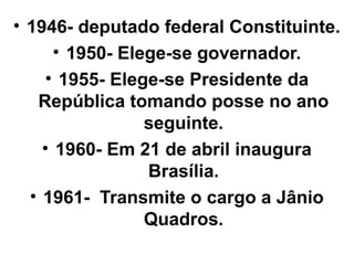 • 1946- deputado federal Constituinte.
      • 1950- Elege-se governador.
    • 1955- Elege-se Presidente da
   República tomando posse no ano
                 seguinte.
    • 1960- Em 21 de abril inaugura
                 Brasília.
  • 1961- Transmite o cargo a Jânio
                 Quadros.
 