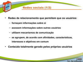 Redes sociais (1/2)


• Redes de relacionamento que permitem que os usuários:
   – forneçam informações sobre si

   – acessem informações sobre outros usuários

   – utilizem mecanismos de comunicação

   – se agrupem, de acordo com afinidades, características,
     interesses e objetivos em comum

• Conteúdo totalmente gerado pelos próprios usuários
 