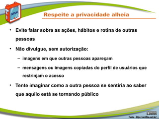 Respeite a privacidade alheia

• Evite falar sobre as ações, hábitos e rotina de outras
  pessoas

• Não divulgue, sem autorização:
   – imagens em que outras pessoas apareçam

   – mensagens ou imagens copiadas do perfil de usuários que
     restrinjam o acesso

• Tente imaginar como a outra pessoa se sentiria ao saber
  que aquilo está se tornando público
 