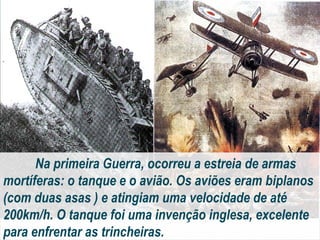 Na primeira Guerra, ocorreu a estreia de armas
mortíferas: o tanque e o avião. Os aviões eram biplanos
(com duas asas ) e atingiam uma velocidade de até
200km/h. O tanque foi uma invenção inglesa, excelente
para enfrentar as trincheiras.
 