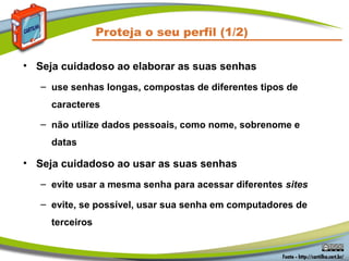 Proteja o seu perfil (1/2)

• Seja cuidadoso ao elaborar as suas senhas
   – use senhas longas, compostas de diferentes tipos de
     caracteres

   – não utilize dados pessoais, como nome, sobrenome e
     datas

• Seja cuidadoso ao usar as suas senhas
   – evite usar a mesma senha para acessar diferentes sites

   – evite, se possível, usar sua senha em computadores de
     terceiros
 