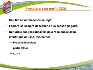Proteja o seu perfil (2/2)


• Habilite as notificações de login

• Lembre-se sempre de fechar a sua sessão (logout)

• Denuncie aos responsáveis pela rede social caso
  identifique abusos, tais como:
   – imagens indevidas

   – perfis falsos

   – spam
 