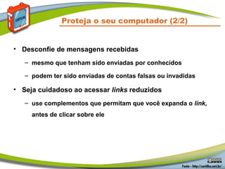 Proteja o seu computador (2/2)


• Desconfie de mensagens recebidas
   – mesmo que tenham sido enviadas por conhecidos

   – podem ter sido enviadas de contas falsas ou invadidas

• Seja cuidadoso ao acessar links reduzidos
   – use complementos que permitam que você expanda o link,
     antes de clicar sobre ele
 