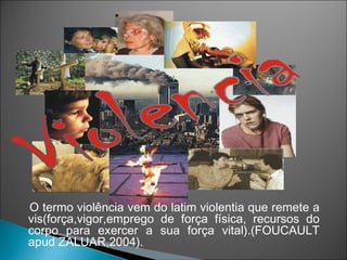O termo violência vem do latim violentia que remete a
vis(força,vigor,emprego de força física, recursos do
corpo para exercer a sua força vital).(FOUCAULT
apud ZALUAR,2004).
 