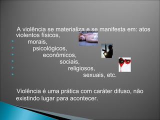 A violência se materializa e se manifesta em: atos
  violentos físicos,
      morais,
        psicológicos,
            econômicos,
                   sociais,
                      religiosos,
                             sexuais, etc.

 Violência é uma prática com caráter difuso, não
 existindo lugar para acontecer.
 