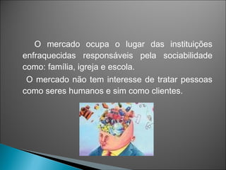 O mercado ocupa o lugar das instituições
enfraquecidas responsáveis pela sociabilidade
como: família, igreja e escola.
 O mercado não tem interesse de tratar pessoas
como seres humanos e sim como clientes.
 