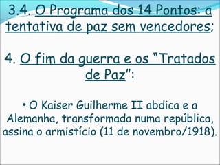 3.4. O Programa dos 14 Pontos: a
tentativa de paz sem vencedores;

4. O fim da guerra e os “Tratados
             de Paz”:

    • O Kaiser Guilherme II abdica e a
 Alemanha, transformada numa república,
assina o armistício (11 de novembro/1918).
 