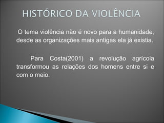 O tema violência não é novo para a humanidade,
desde as organizações mais antigas ela já existia.

     Para Costa(2001) a revolução agrícola
transformou as relações dos homens entre si e
com o meio.
 