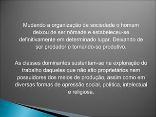 Mudando a organização da sociedade o homem
        deixou de ser nômade e estabeleceu-se
 definitivamente em determinado lugar. Deixando de
         ser predador e tornando-se produtivo.

As classes dominantes sustentam-se na exploração do
   trabalho daqueles que não são proprietários nem
 possuidores dos meios de produção, assim como em
diversas formas de opressão social, política, intelectual
                     e religiosa.
 