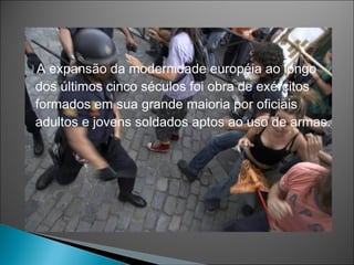 A expansão da modernidade européia ao longo
dos últimos cinco séculos foi obra de exércitos
formados em sua grande maioria por oficiais
adultos e jovens soldados aptos ao uso de armas.
 