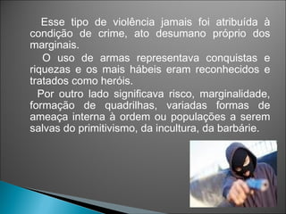 Esse tipo de violência jamais foi atribuída à
condição de crime, ato desumano próprio dos
marginais.
   O uso de armas representava conquistas e
riquezas e os mais hábeis eram reconhecidos e
tratados como heróis.
  Por outro lado significava risco, marginalidade,
formação de quadrilhas, variadas formas de
ameaça interna à ordem ou populações a serem
salvas do primitivismo, da incultura, da barbárie.
 