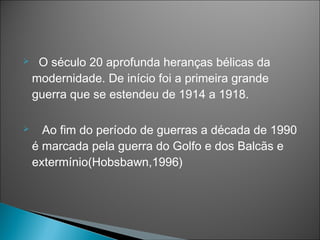     O século 20 aprofunda heranças bélicas da
    modernidade. De início foi a primeira grande
    guerra que se estendeu de 1914 a 1918.

     Ao fim do período de guerras a década de 1990
    é marcada pela guerra do Golfo e dos Balcãs e
    extermínio(Hobsbawn,1996)
 