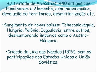 •O Tratado de Versalhes: 440 artigos que
  humilharam a Alemanha, com indenizações,
devolução de territórios, desmilitarização etc.

•Surgimento de novos países: Tchecoslováquia,
  Hungria, Polônia, Iugoslávia, entre outros,
   desmembrando impérios como o Austro-
                   Húngaro.

 •Criação da Liga das Nações (1919), sem as
  participações dos Estados Unidos e União
                  Soviética.
 